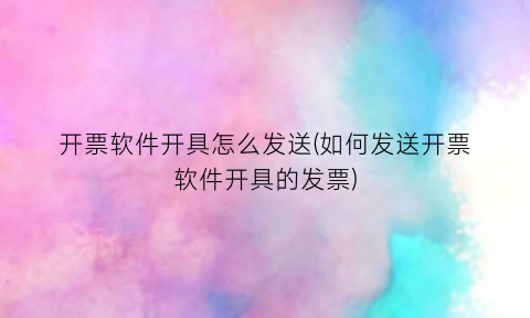 “开票软件开具怎么发送(如何发送开票软件开具的发票)