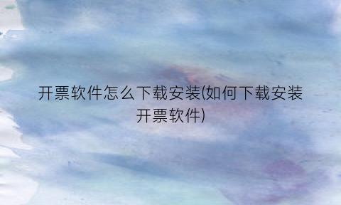 “开票软件怎么下载安装(如何下载安装开票软件)
