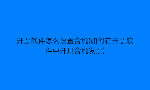 开票软件怎么设置含税(如何在开票软件中开具含税发票)