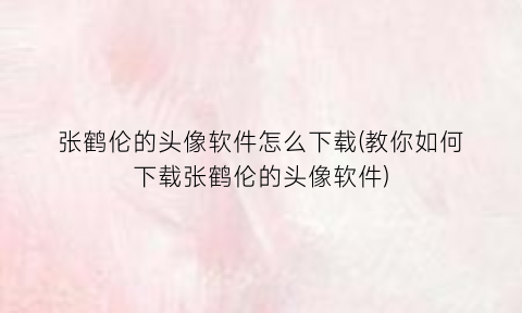 “张鹤伦的头像软件怎么下载(教你如何下载张鹤伦的头像软件)