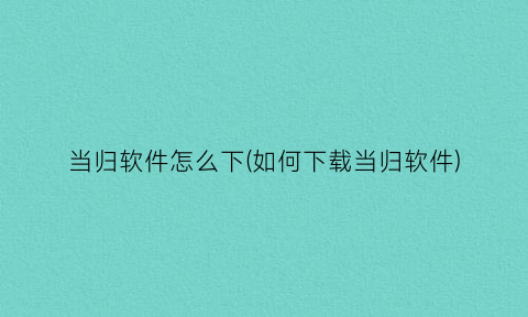 “当归软件怎么下(如何下载当归软件)