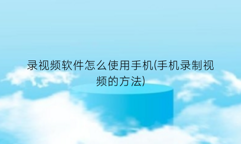 录视频软件怎么使用手机(手机录制视频的方法)