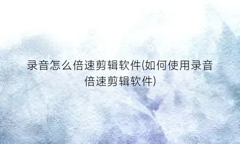 “录音怎么倍速剪辑软件(如何使用录音倍速剪辑软件)