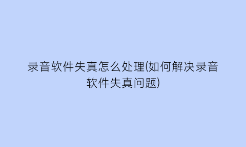 “录音软件失真怎么处理(如何解决录音软件失真问题)