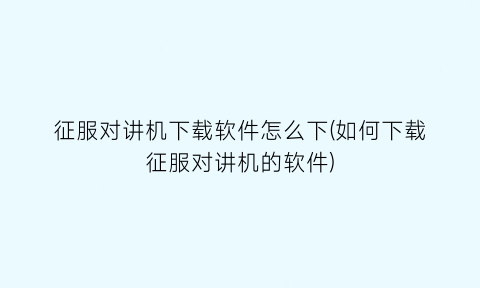 “征服对讲机下载软件怎么下(如何下载征服对讲机的软件)