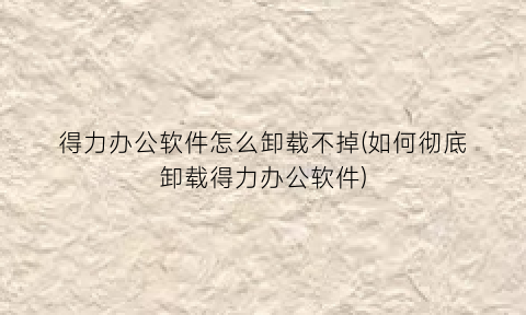 得力办公软件怎么卸载不掉(如何彻底卸载得力办公软件)