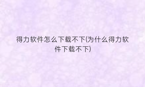 得力软件怎么下载不下(为什么得力软件下载不下)