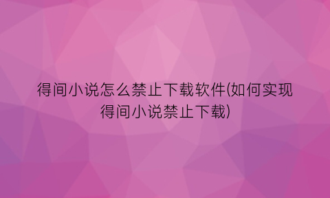 得间小说怎么禁止下载软件(如何实现得间小说禁止下载)