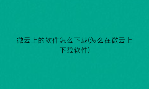 微云上的软件怎么下载(怎么在微云上下载软件)