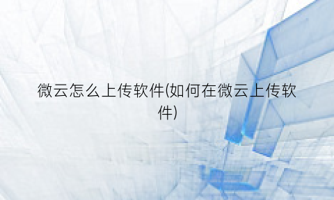 “微云怎么上传软件(如何在微云上传软件)