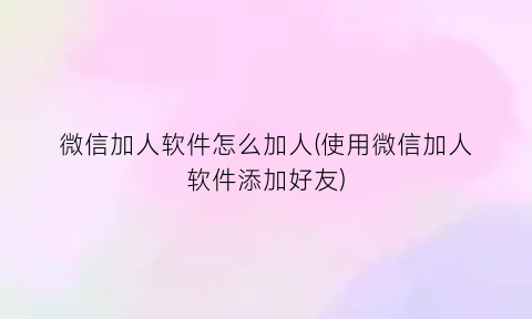 微信加人软件怎么加人(使用微信加人软件添加好友)