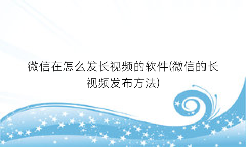 微信在怎么发长视频的软件(微信的长视频发布方法)