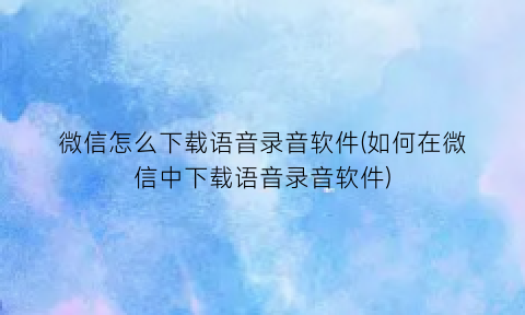 微信怎么下载语音录音软件(如何在微信中下载语音录音软件)
