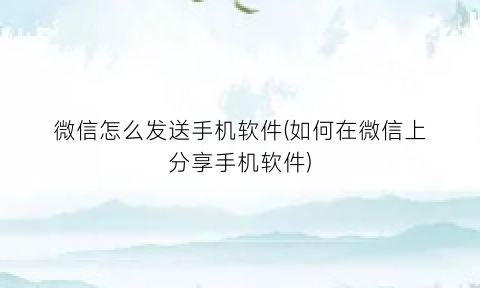 微信怎么发送手机软件(如何在微信上分享手机软件)