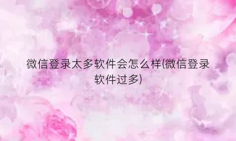 微信登录太多软件会怎么样(微信登录软件过多)
