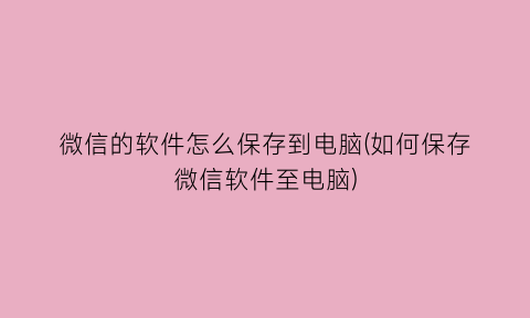 “微信的软件怎么保存到电脑(如何保存微信软件至电脑)