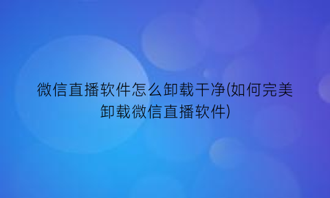 微信直播软件怎么卸载干净(如何完美卸载微信直播软件)