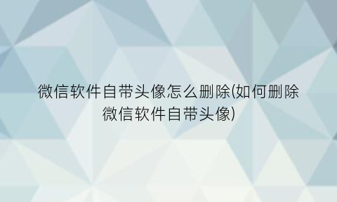 “微信软件自带头像怎么删除(如何删除微信软件自带头像)