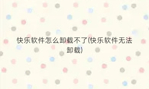 快乐软件怎么卸载不了(快乐软件无法卸载)