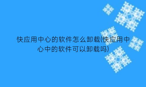 “快应用中心的软件怎么卸载(快应用中心中的软件可以卸载吗)