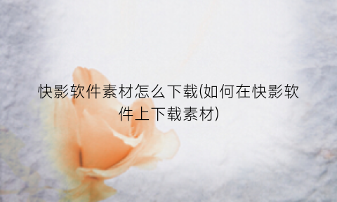 “快影软件素材怎么下载(如何在快影软件上下载素材)