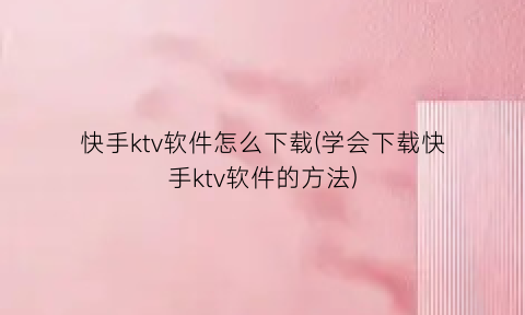 “快手ktv软件怎么下载(学会下载快手ktv软件的方法)