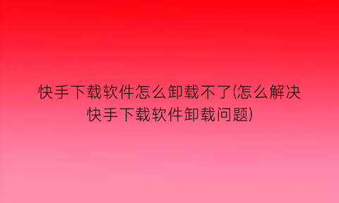 快手下载软件怎么卸载不了(怎么解决快手下载软件卸载问题)