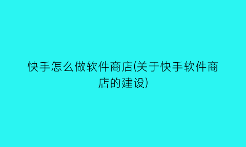 快手怎么做软件商店(关于快手软件商店的建设)