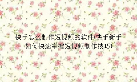 “快手怎么制作短视频的软件(快手新手如何快速掌握短视频制作技巧)