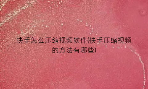 “快手怎么压缩视频软件(快手压缩视频的方法有哪些)