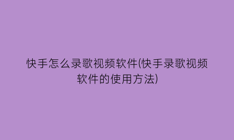 “快手怎么录歌视频软件(快手录歌视频软件的使用方法)