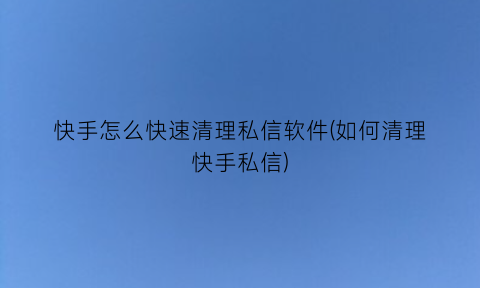 快手怎么快速清理私信软件(如何清理快手私信)