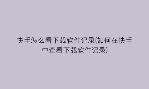 快手怎么看下载软件记录(如何在快手中查看下载软件记录)