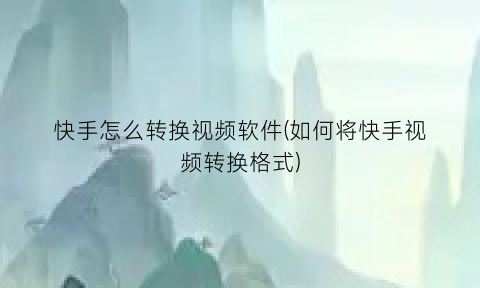 “快手怎么转换视频软件(如何将快手视频转换格式)