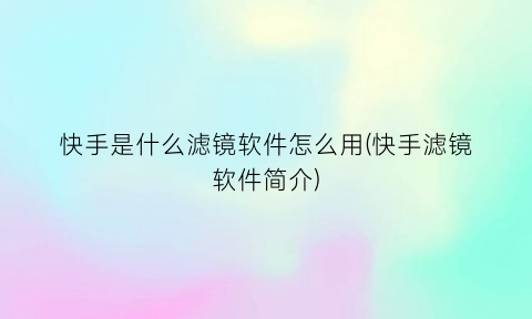 “快手是什么滤镜软件怎么用(快手滤镜软件简介)