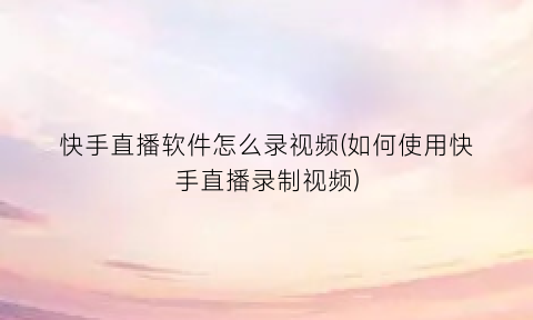 快手直播软件怎么录视频(如何使用快手直播录制视频)