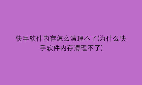 “快手软件内存怎么清理不了(为什么快手软件内存清理不了)