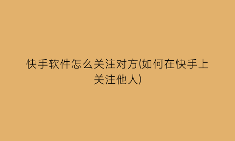 “快手软件怎么关注对方(如何在快手上关注他人)