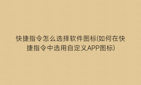 快捷指令怎么选择软件图标(如何在快捷指令中选用自定义APP图标)