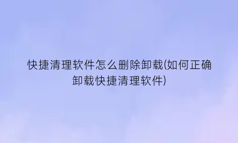 快捷清理软件怎么删除卸载(如何正确卸载快捷清理软件)