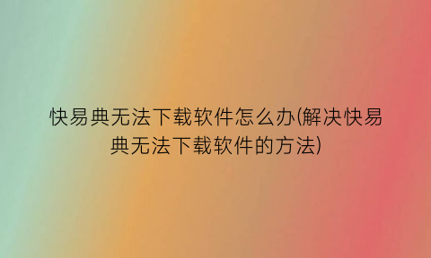 快易典无法下载软件怎么办(解决快易典无法下载软件的方法)