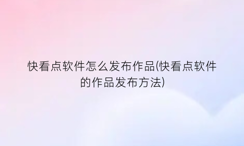 “快看点软件怎么发布作品(快看点软件的作品发布方法)