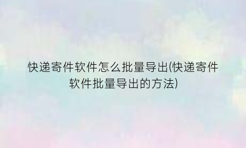 快递寄件软件怎么批量导出(快递寄件软件批量导出的方法)