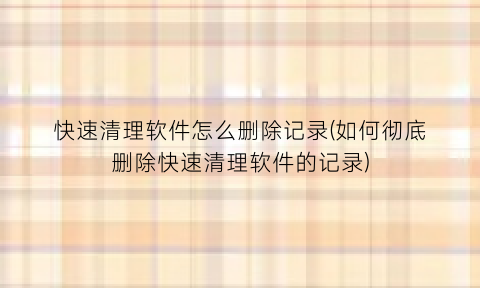 快速清理软件怎么删除记录(如何彻底删除快速清理软件的记录)