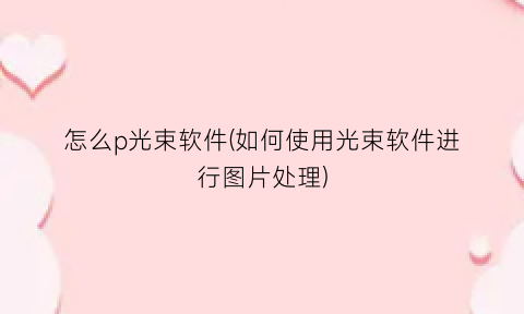 “怎么p光束软件(如何使用光束软件进行图片处理)
