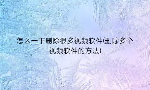 “怎么一下删除很多视频软件(删除多个视频软件的方法)
