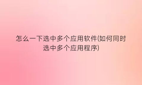 “怎么一下选中多个应用软件(如何同时选中多个应用程序)