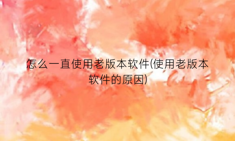 “怎么一直使用老版本软件(使用老版本软件的原因)
