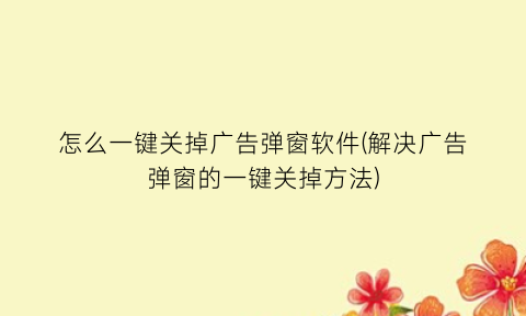 怎么一键关掉广告弹窗软件(解决广告弹窗的一键关掉方法)