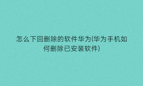 怎么下回删除的软件华为(华为手机如何删除已安装软件)